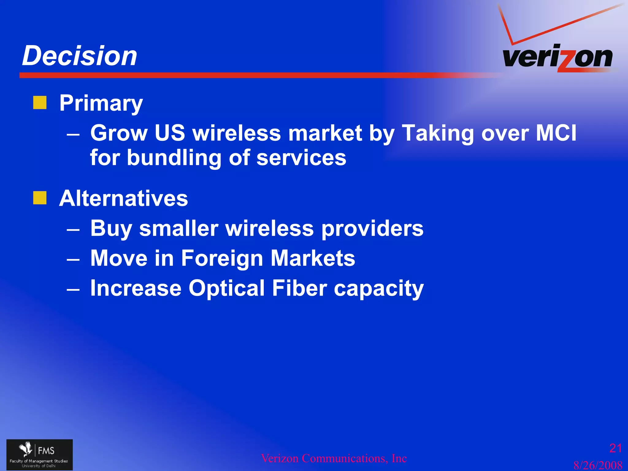 Decision
  Primary
   – Grow US wireless market by Taking over MCI
     for bundling of services
  Alternatives
  – Buy smaller wireless providers
  – Move in Foreign Markets
                 g
  – Increase Optical Fiber capacity




                                                         21
                    Verizon Communications, Inc
                                                  8/26/2008
 
