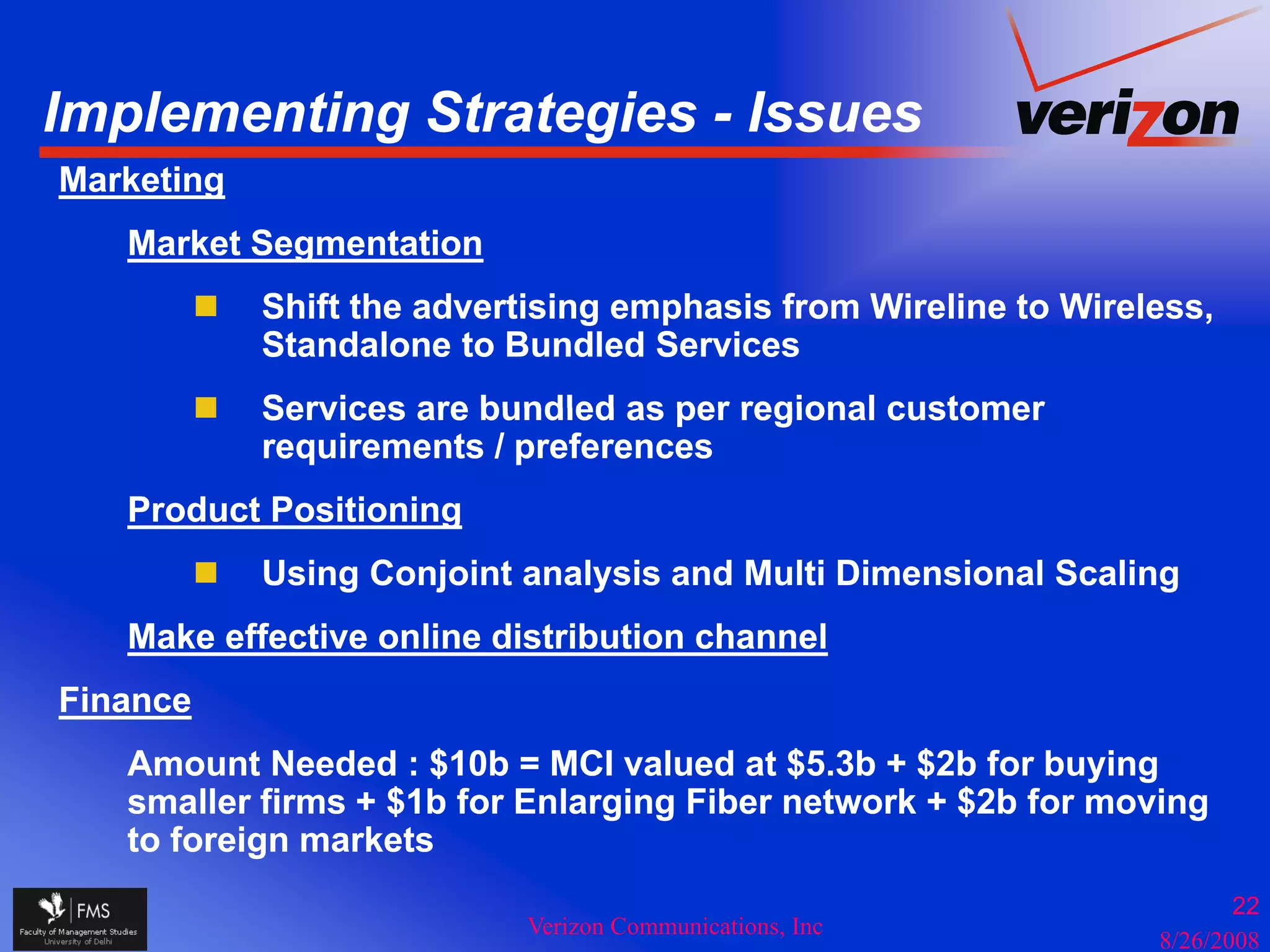 Implementing Strategies - Issues
  p        g       g
Marketing
   Market Segmentation
            Shift the advertising emphasis from Wireline to Wireless,
            Standalone to Bundled Services
            Services are bundled as per regional customer
            requirements / preferences
   Product Positioning
            Using Conjoint analysis and Multi Dimensional Scaling
   Make effective online distribution channel
Finance
   Amount Needed : $10b = MCI valued at $5.3b + $2b for buying
   smaller firms + $1b for Enlarging Fiber network + $2b for moving
                   $            g g                  $            g
   to foreign markets
                                                                        22
                           Verizon Communications, Inc
                                                                 8/26/2008
 
