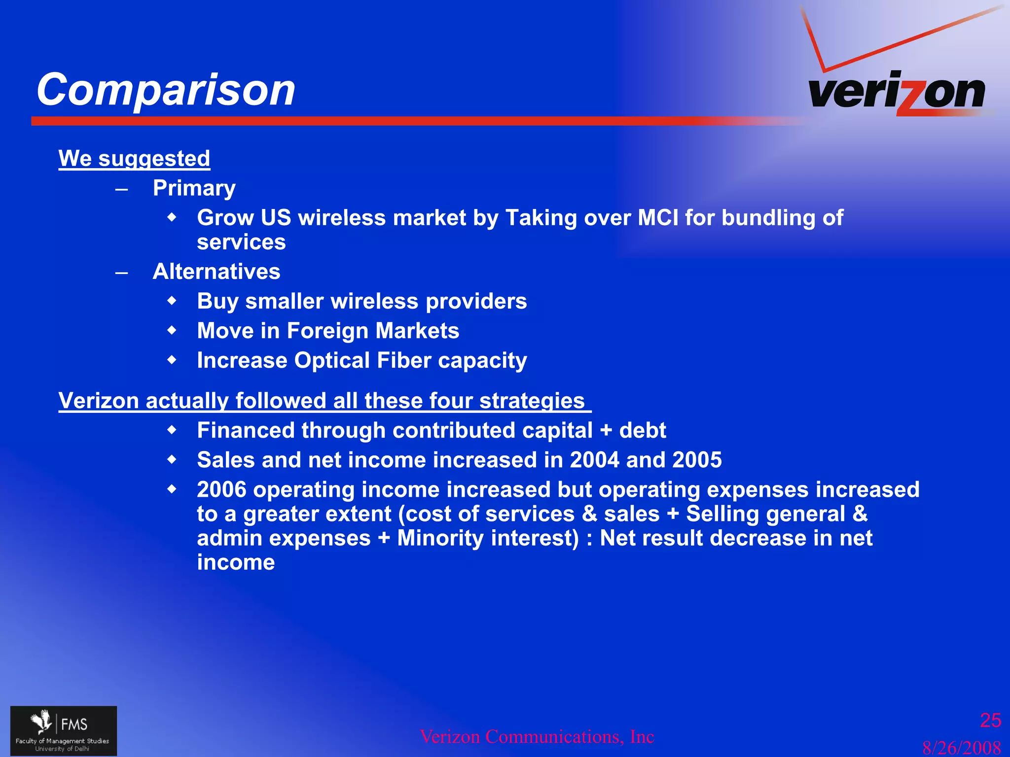 Comparison
   p
We suggested
    – Primary
           Grow US wireless market by Taking over MCI for bundling of
           services
    – Alternatives
           Buy smaller wireless providers
           Move i Foreign Markets
           M     in F  i M k t
           Increase Optical Fiber capacity
Verizon actually followed all these four strategies
            Financed through contributed capital + debt
            Sales and net income increased in 2004 and 2005
            2006 operating income increased but operating expenses increased
            to a greater extent (cost of services & sales + Selling general &
            admin expenses + Minority interest) : Net result decrease in net
            income




                                                                                       25
                                Verizon Communications, Inc
                                                                                8/26/2008
 