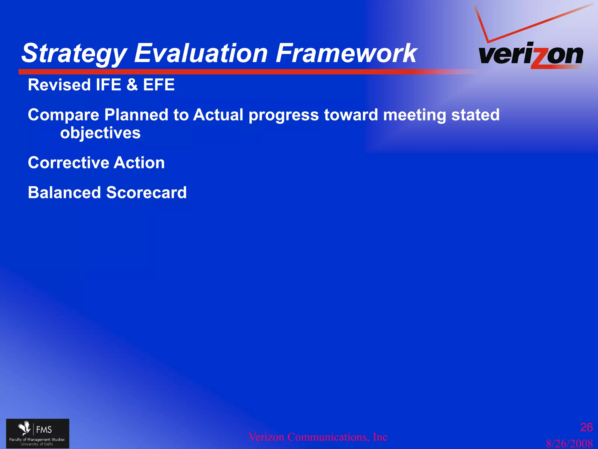 Strategy Evaluation Framework
      gy
Revised IFE & EFE
Compare Planned to Actual progress toward meeting stated
   objectives
    bj ti
Corrective Action
Balanced Scorecard




                                                                  26
                          Verizon Communications, Inc
                                                           8/26/2008
 