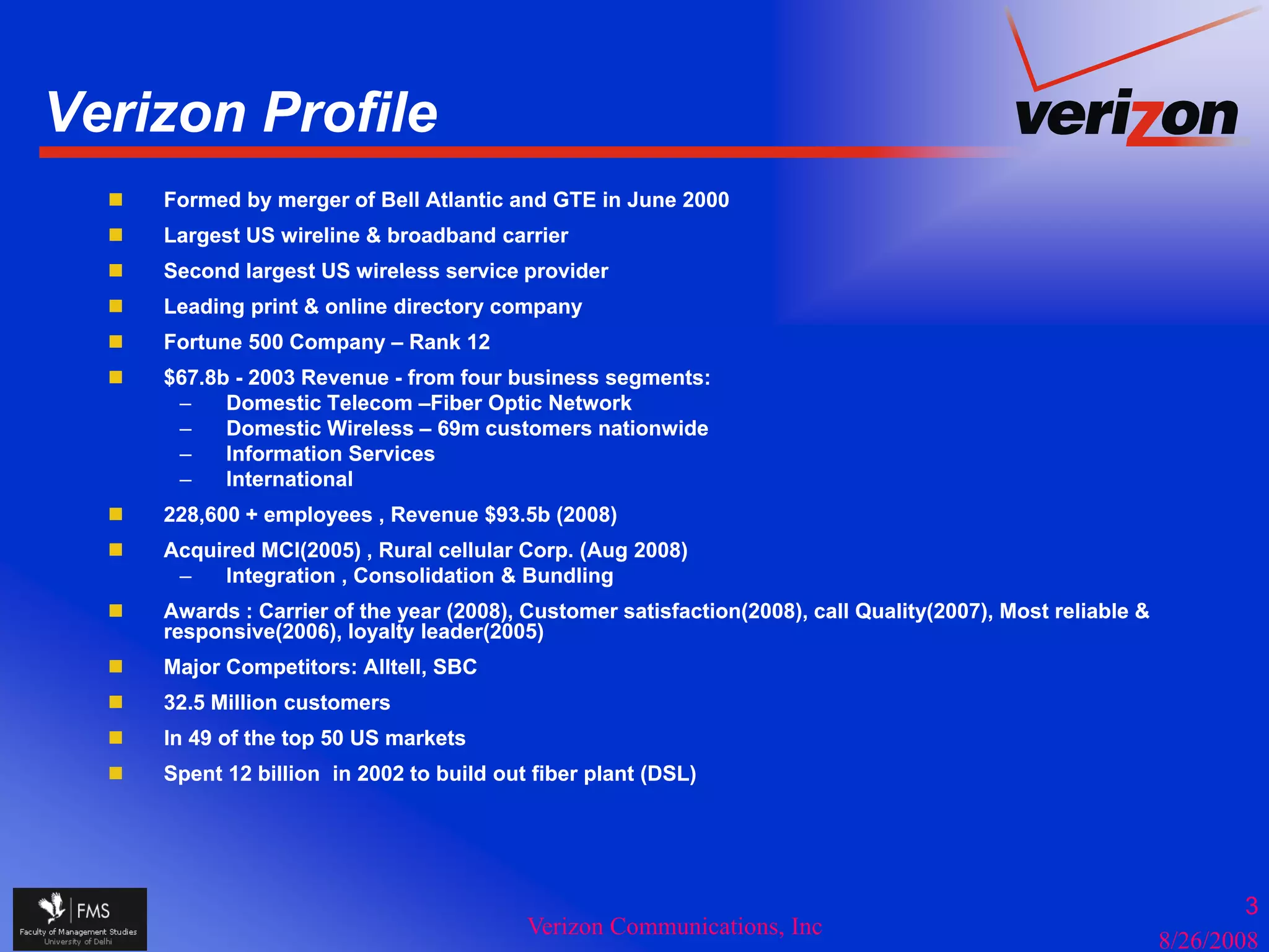 Verizon Profile
    Formed by merger of Bell Atlantic and GTE in June 2000
    Largest US wireline & broadband carrier
    Second largest US wireless service provider
    Leading print & online directory company
    Fortune 500 Company – Rank 12
    $67.8b - 2003 Revenue - from four business segments:
     –    Domestic Telecom –Fiber Optic Network
                               Fiber
     –    Domestic Wireless – 69m customers nationwide
     –    Information Services
     –    International
    228,600 + employees , Revenue $93.5b (2008)
    Acquired MCI(2005) , Rural cellular C
    A   i d              R   l ll l Corp. (A(Aug 2008)
      –  Integration , Consolidation & Bundling
    Awards : Carrier of the year (2008), Customer satisfaction(2008), call Quality(2007), Most reliable &
    responsive(2006), loyalty leader(2005)
    Major Competitors: Alltell, SBC
    32.5 Million customers
    In 49 of the top 50 US markets
    Spent 12 billion in 2002 to build out fiber plant (DSL)




                                                                                                                    3
                                         Verizon Communications, Inc
                                                                                                            8/26/2008
 
