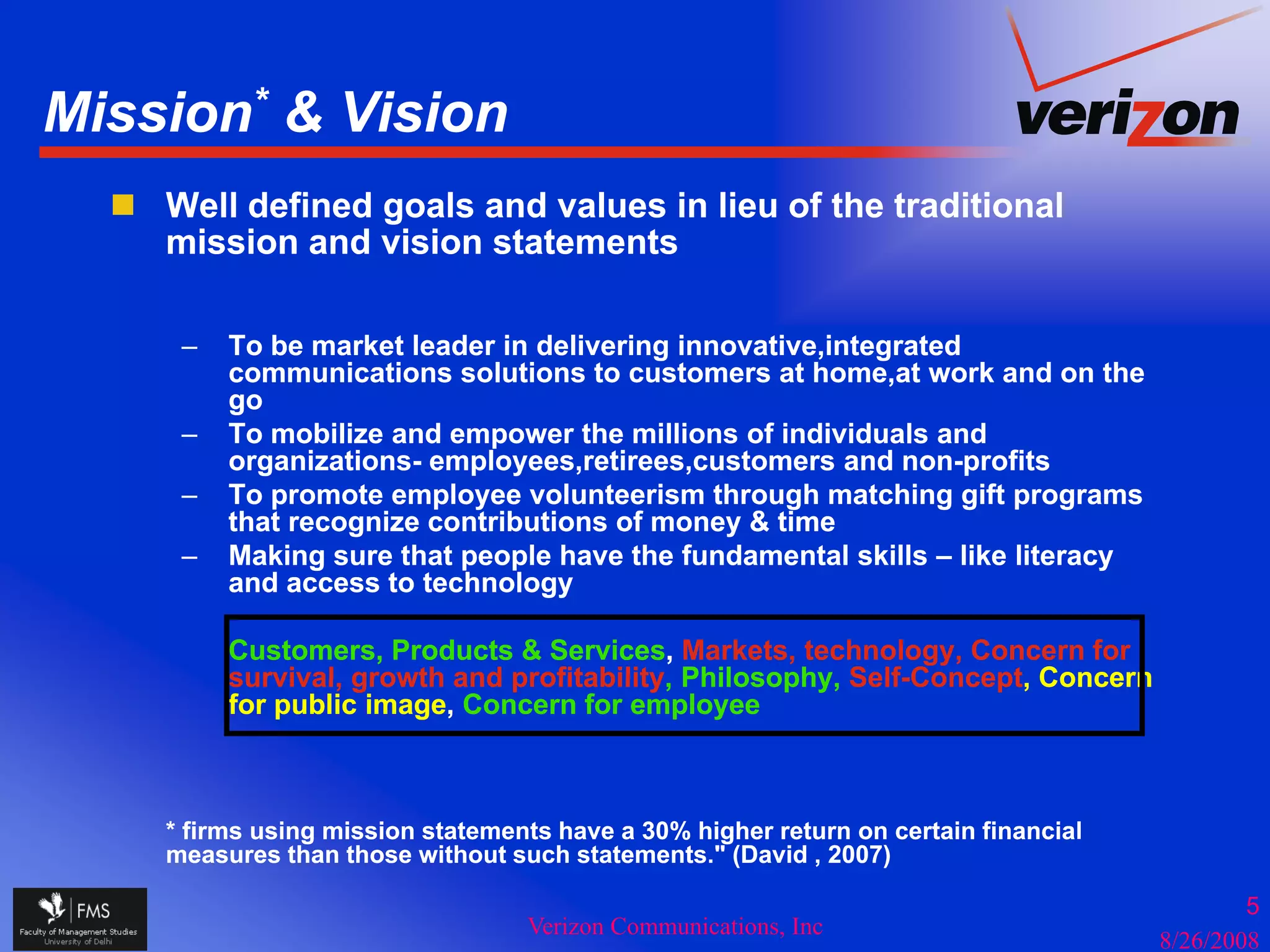 Mission* & Vision
    Well defined goals and values in lieu of the traditional
    mission and vision statements

     –   To be market leader in delivering innovative,integrated
         communications solutions to customers at home,at work and on the
         go
     –   To mobilize and empower the millions of individuals and
         organizations- employees,retirees,customers and non-profits
     –   To promote employee volunteerism through matching gift programs
         that recognize contributions of money & time
     –   Making sure that people have the fundamental skills – like literacy
         and access to technology

         Customers, Products & Services, Markets, technology, Concern for
         survival,
         survival growth and profitability, Philosophy Self-Concept Concern
                              profitability Philosophy, Self-Concept,
         for public image, Concern for employee



    * firms using mission statements have a 30% higher return on certain financial
    measures than those without such statements." (David , 2007)

                                                                                             5
                                  Verizon Communications, Inc
                                                                                     8/26/2008
 