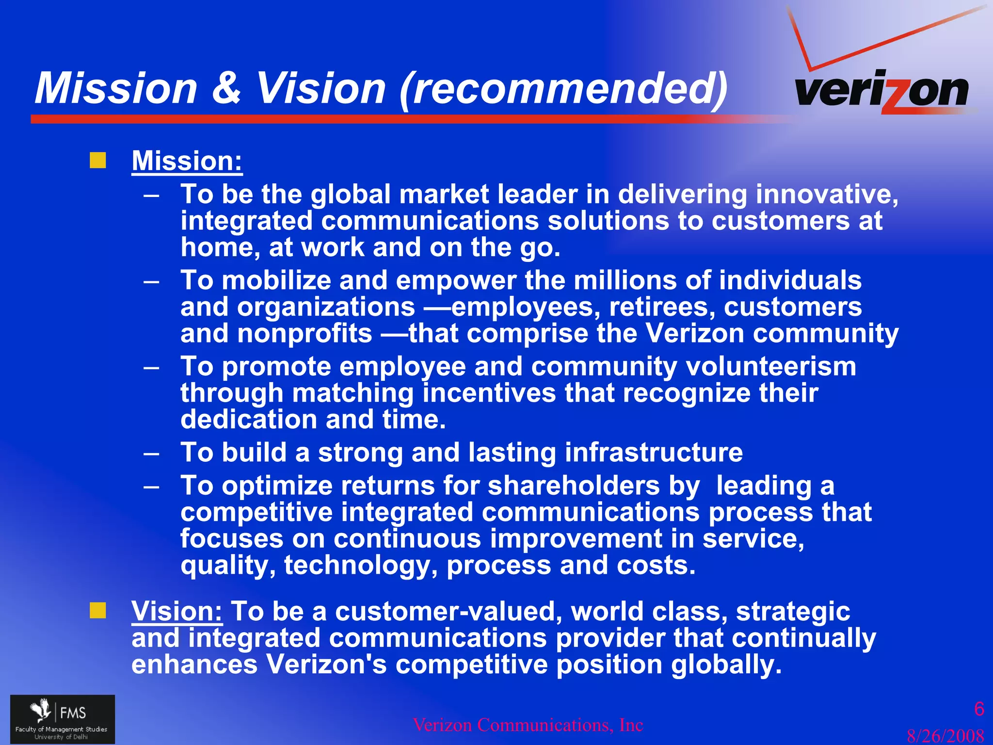 Mission & Vision (recommended)
                 (           )
    Mission:
     – To be the global market leader in delivering innovative,
       integrated communications solutions to customers at
       i t    t d          i ti       l ti    t     t        t
       home, at work and on the go.
     – To mobilize and empower the millions of individuals
       and organizations —employees, retirees, customers
              g                 p y     ,       ,
       and nonprofits —that comprise the Verizon community
     – To promote employee and community volunteerism
       through matching incentives that recognize their
       dedication and time.
     – To build a strong and lasting infrastructure
     – To optimize returns for shareholders by leading a
       competitive integrated communications process that
       focuses on continuous improvement in service,
       f               ti      i            ti      i
       quality, technology, process and costs.
    Vision: To be a customer-valued, world class, strategic
    and integrated communications provider that continually
    enhances Verizon's competitive position globally.
                                                                          6
                         Verizon Communications, Inc
                                                                  8/26/2008
 