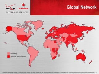Global Network




                    Roaming
                    Verizon + Vodafone




Confidential and proprietary materials for authorized Verizon personnel and outside agencies only. Use, disclosure or distribution of this material is not permitted to any unauthorized persons or third parties except by written agreement.   31
 