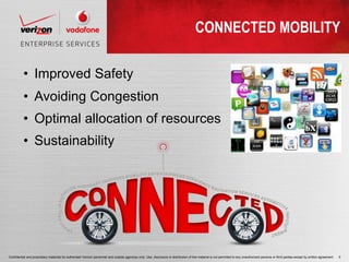 CONNECTED MOBILITY

          • Improved Safety
          • Avoiding Congestion
          • Optimal allocation of resources
          • Sustainability




Confidential and proprietary materials for authorized Verizon personnel and outside agencies only. Use, disclosure or distribution of this material is not permitted to any unauthorized persons or third parties except by written agreement.   6
 