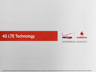 4G LTE Technology




Confidential and proprietary materials for authorized Verizon personnel and outside agencies only. Use, disclosure or distribution of this material is not permitted to any unauthorized persons or third parties except by written agreement.
 