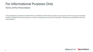 For Informational Purposes Only 
Terms of this Presentation 
This presentation provided at CA World 2014 is intended for information purposes only and does not form any type of warranty. 
Content provided in this presentation has not been reviewed for accuracy and is based on information provided by CA Partners 
and Customers. 
16 © 2014 CA. ALL RIGHTS RESERVED. 
