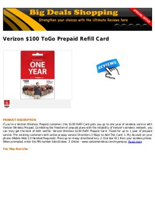 Verizon $100 ToGo Prepaid Refill Card
PRODUCT DESCRIPTION
If you're a Verizon Wireless Prepaid customer, this $100 Refill Card gets you up to one year of wireless service with
Verizon Wireless Prepaid. Combining the freedom of prepaid plans with the reliability of Verizon's wireless network, you
can truly get the best of both worlds. Verizon Wireless $100 Refill Prepaid Card: ?Good for up to 1 year of prepaid
service ?For existing customers with active prepay service Directions 3 Ways to Add This Card: 1. My Account on your
phone (Mobile Web 2.0 Handset Required): Press up on 4-way directional key. 2. Dial star 611 from your wireless phone.
When prompted, enter the PIN number listed below. 3. Online - www.verizonwireless.com/myprepay. Read more
You May Also Like
 