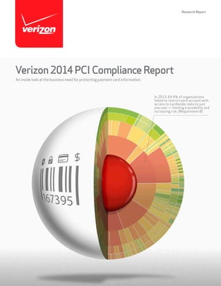 Research Report

Verizon 2014 PCI Compliance Report
An inside look at the business need for protecting payment card information.

In 2013, 64.4% of organizations
failed to restrict each account with
access to cardholder data to just
one user — limiting traceability and
increasing risk. (Requirement 8)

 