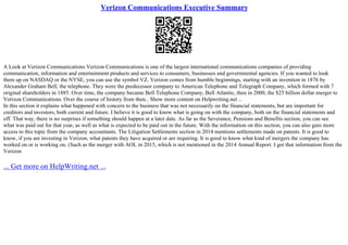 Verizon Communications Executive Summary
A Look at Verizon Communications Verizon Communications is one of the largest international communications companies of providing
communication, information and entertainment products and services to consumers, businesses and governmental agencies. If you wanted to look
them up on NASDAQ or the NYSE, you can use the symbol VZ. Verizon comes from humble beginnings, starting with an invention in 1876 by
Alexander Graham Bell, the telephone. They were the predecessor company to American Telephone and Telegraph Company, which formed with 7
original shareholders in 1885. Over time, the company became Bell Telephone Company, Bell Atlantic, then in 2000, the $25 billion dollar merger to
Verizon Communications. Over the course of history from then... Show more content on Helpwriting.net ...
In this section it explains what happened with concern to the business that was not necessarily on the financial statements, but are important for
creditors and investors, both current and future. I believe it is good to know what is going on with the company, both on the financial statements and
off. That way, there is no surprises if something should happen at a later date. As far as the Severance, Pensions and Benefits section, you can see
what was paid out for that year, as well as what is expected to be paid out in the future. With the information on this section, you can also gain more
access to this topic from the company accountants. The Litigation Settlements section in 2014 mentions settlements made on patents. It is good to
know, if you are investing in Verizon, what patents they have acquired or are requiring. It is good to know what kind of mergers the company has
worked on or is working on. (Such as the merger with AOL in 2015, which is not mentioned in the 2014 Annual Report. I got that information from the
Verizon
... Get more on HelpWriting.net ...
 