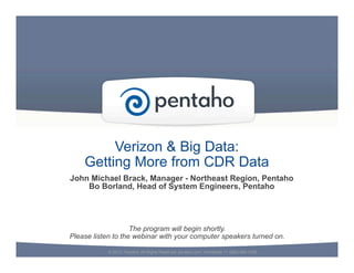 Verizon & Big Data:
Getting More from CDR Data
© 2013, Pentaho. All Rights Reserved. pentaho.com. Worldwide +1 (866) 660-7555
The program will begin shortly.
Please listen to the webinar with your computer speakers turned on.
John Michael Brack, Manager - Northeast Region, Pentaho
Bo Borland, Head of System Engineers, Pentaho
 
