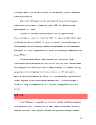 could change within a year. For most consumers, the main reasons for switching are price and

customer service (Mintel).

        On a macro level, the pay-tv market is growing, though slowly due to the stagnated

housing market and emergence of cheap online content (IBIS). The market is currently

generating about $91.1 billion.

        Aside from the competition between traditional cable service providers and

telecommunications companies like Verizon, the industry also faces pressure from online video

providers like YouTube and Hulu (IBIS). The Internet has not made a substantial impact on the

industry however because as previously stated the majority of viewers still would rather view

television on TV and most of the providers in the industry bundle Internet in with their television

anyway (Mintel).

        Companies maintain revenue growth through the use of promotions. Though

promotional pricing and offering free extra services causes short-term losses, after the first year

service charges increase and losses are recouped (Mintel). Currently, free DVR offered initially is

a popular promotion among companies. Companies also tend to tier their price points to

capture as many consumers as they can, offering more or less features for an appropriate price

(Mintel). Bundling is also used within the industry as an attractor to customers who want to

simplify their billing. According to Mintel, 33% of consumers like the provider for all of their

services.


Positioning


        Verizon FiOS plays in a very volatile and competitive market. It is difficult to stand out in

markets where the product differentiation is not always understood to everyday consumers or

when that same product serves masses of consumers. Though there are many obstacles and



                                                                                                   10
 