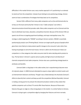 difficulties in this market Verizon uses a very creative approach in it’s positioning in an attempt

to stand out from the competition. Instead of just sticking to one positioning strategy, Verizon

seems to have a combination of strategies that helps beat out its competitors.

        Verizon FiOS is different from many cable companies such as Cox and Comcast who try

to focus on the local community feel. Verizon is not a “cable company”, but rather a

telecommunications brand that provides cable. Many cable companies such as Comcast and Cox

have to distribute local news, education, and political channels. Because of this Verizon FiOS can

spend a lot of time on targeting apartment buildings, and major metropolitan areas. This

strategy is called targeting the “CREAM” according to Verizon workers. CREAM is essentially

positioning by product user (Thinking About). Verizon can target specific groups of people which

gives them more liberty to make product specific changes to the consumer’s plan rather than

having set packages to serve the local masses. Verizon is able to do this because it beats out

competitors in a few categories that cable consumers look for when deciding which product to

buy. The key factor is Verizon’s superior picture quality and high amount and diversity of

channels compared to local cable companies. Verizon also uses a positioning strategy based on

attributes and benefits.

        Comcast Cable is a big player in the cable market, but is repositioning to become more

of a dynamic player. In 2004 Comcast attempted to acquire unique rights to content assets such

as Entertainment television and Disney. Though it was a failed attempt, this illustrates Comcast’s

efforts to diversify their content and keep up with the competition (Michael Reynolds). Comcast

is making a strong push to try and join the telecommunications market as they realize that

satellite companies such as Direct TV cannot offer these features. Because of these extra

features they gain an edge on a few strong players in the market. In a similar fashion to Verizon,

Comcast is trying to gain a competitive edge by changing their features and more narrowly



                                                                                                 11
 