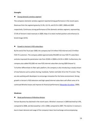 Strengths

   Strong domestic wireless segment

The company's domestic wireless segment reported strong performance in the recent years.

Revenues from the segment grew by 15.3%, 12.4 %, and 25.9 in 2007, 2008 and 2009

respectively. Continuous strong performance of the domestic wireless segment, representing

57.4% of Verizon's total revenues in 2009, helps it to retain market position and enhances its

brand image (10-K).



   Growth in Verizon's FiOS subscribers

By the end of the fiscal year 2009, the company had 3.4 million FiOS Internet and 2.9 million

FiOS TV customers. The company added approximately 943,000 net new FiOS TV subscribers

and also improved the penetration rate from 20.8% in 2008 to 24.5% in 2009. Furthermore, the

company also added 952,000 net new FiOS Internet subscribers during 2009 (Hoover’s).

To further differentiate its fiber optic platform, the company is also introducing a steady stream

of new features such as photo sharing, Facebook, Twitter and Caller ID on the TV screen. They

are also working with developers to encourage innovation for the home environment. Strong

growth in Verizon's FiOS television and high-speed Internet subscribers will offset some of its

continued Wireline losses and improve its financial performance (Alexander Grundner, 2009).



Weakness

   Weak performance of Wireline division

Verizon Business has declined in the recent years. Wireline's revenues in 2009 declined by 4.4%,

compared to 2008, and decreased by 1.1% in 2008, compared to 2007. The decline in revenue is

due to lower demand and usage of the company's basic local exchange and accompanying



                                                                                                  14
 