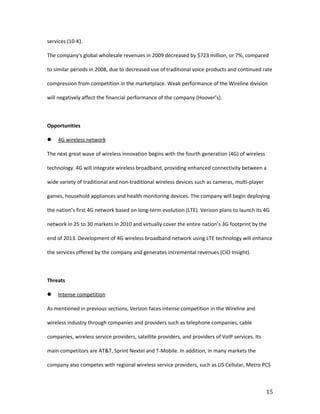 services (10-K).

The company's global wholesale revenues in 2009 decreased by $723 million, or 7%, compared

to similar periods in 2008, due to decreased use of traditional voice products and continued rate

compression from competition in the marketplace. Weak performance of the Wireline division

will negatively affect the financial performance of the company (Hoover’s).



Opportunities

   4G wireless network

The next great wave of wireless innovation begins with the fourth generation (4G) of wireless

technology. 4G will integrate wireless broadband, providing enhanced connectivity between a

wide variety of traditional and non-traditional wireless devices such as cameras, multi-player

games, household appliances and health monitoring devices. The company will begin deploying

the nation’s first 4G network based on long-term evolution (LTE). Verizon plans to launch its 4G

network in 25 to 30 markets in 2010 and virtually cover the entire nation’s 3G footprint by the

end of 2013. Development of 4G wireless broadband network using LTE technology will enhance

the services offered by the company and generates incremental revenues (CIO Insight).



Threats

   Intense competition

As mentioned in previous sections, Verizon faces intense competition in the Wireline and

wireless industry through companies and providers such as telephone companies, cable

companies, wireless service providers, satellite providers, and providers of VoIP services. Its

main competitors are AT&T, Sprint Nextel and T-Mobile. In addition, in many markets the

company also competes with regional wireless service providers, such as US Cellular, Metro PCS



                                                                                                  15
 