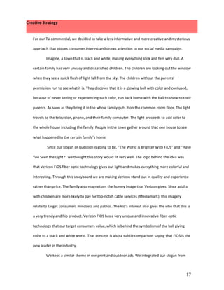Creative Strategy


   For our TV commercial, we decided to take a less informative and more creative and mysterious

   approach that piques consumer interest and draws attention to our social media campaign.

           Imagine, a town that is black and white, making everything look and feel very dull. A

   certain family has very uneasy and dissatisfied children. The children are looking out the window

   when they see a quick flash of light fall from the sky. The children without the parents’

   permission run to see what it is. They discover that it is a glowing ball with color and confused,

   because of never seeing or experiencing such color, run back home with the ball to show to their

   parents. As soon as they bring it in the whole family puts it on the common room floor. The light

   travels to the television, phone, and their family computer. The light proceeds to add color to

   the whole house including the family. People in the town gather around that one house to see

   what happened to the certain family’s home.

           Since our slogan or question is going to be, “The World is Brighter With FiOS“ and “Have

   You Seen the Light?” we thought this story would fit very well. The logic behind the idea was

   that Verizon FiOS fiber optic technology gives out light and makes everything more colorful and

   interesting. Through this storyboard we are making Verizon stand out in quality and experience

   rather than price. The family also magnetizes the homey image that Verizon gives. Since adults

   with children are more likely to pay for top-notch cable services (Mediamark), this imagery

   relate to target consumers mindsets and pathos. The kid’s interest also gives the vibe that this is

   a very trendy and hip product. Verizon FiOS has a very unique and innovative fiber optic

   technology that our target consumers value, which is behind the symbolism of the ball giving

   color to a black and white world. That concept is also a subtle comparison saying that FiOS is the

   new leader in the industry.

           We kept a similar theme in our print and outdoor ads. We integrated our slogan from



                                                                                                     17
 