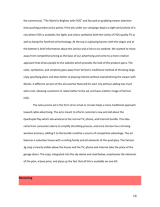 the commercial, “The World is Brighter with FiOS” and focused on grabbing viewer attention

   than pushing product price points. Print ads under our campaign depict a night aerial photo of a

   city where FiOS is available, the lights and colors symbolize both the clarity of FiOS quality TV as

   well as being the forefront of technology. At the top is a glowing banner with the slogan and at

   the bottom is brief information about the service and a link to our website. We wanted to move

   away from competitive pricing as the basis of our advertising and come to a more creative

   approach that drives people to the website which provides the bulk of the product specs. The

   color, symbolism, and simplicity goes away from Verizon’s traditional method of throwing large

   copy specifying plans and does better at piquing interest without overwhelming the viewer with

   details. A different version of the ad could be featured for each city without adding too much

   extra cost, allowing customers to relate better to the ad, and have a better image of Verizon

   FiOS.

            The sales promo ad in the form of an email or circular takes a more traditional approach

   toward cable advertising. The ad is meant to inform customers new and old about the

   Quadruple Play which ads wireless to the normal TV, phone, and Internet bundle. This idea

   came from consumers desire to simplify the billing process, and since Verizon has a thriving

   wireless business, adding it to the bundle could be a source of competitive advantage. The ad

   features a suburban house with a smiling family and all elements of the quad play. The Verizon

   3g map is clearly visible above the house and the TV, phone and Internet take the place of the

   garage doors. The copy, integrated into the sky above and road below, emphasizes the elements

   of the plan, a base price, and plays up the fact that all this is available on one bill.




Reasoning




                                                                                                     18
 