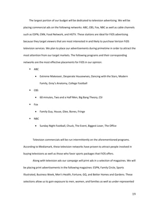 The largest portion of our budget will be dedicated to television advertising. We will be

placing commercial ads on the following networks: ABC, CBS, Fox, NBC as well as cable channels

such as ESPN, CNN, Food Network, and HGTV. These stations are ideal for FiOS advertising

because they target viewers that are most interested in and likely to purchase Verizon FiOS

television services. We plan to place our advertisements during primetime in order to attract the

most attention from our target markets. The following programs and their corresponding

networks are the most effective placements for FiOS in our opinion:

         ABC

           •    Extreme Makeover, Desperate Housewives, Dancing with the Stars, Modern

                Family, Grey’s Anatomy, College Football

         CBS

           •    60 minutes, Two and a Half Men, Big Bang Theory, CSI

         Fox

           •    Family Guy, House, Glee, Bones, Fringe

         NBC

           •    Sunday Night Football, Chuck, The Event, Biggest Loser, The Office



         Television commercials will be run intermittently on the aforementioned programs.

According to Mediamark, these television networks have proven to attract people involved in

buying televisions as well as those who favor sports packages that FiOS offers.

         Along with television ads our campaign will print ads in a selection of magazines. We will

be placing print advertisements in the following magazines: ESPN, Family Circle, Sports

Illustrated, Business Week, Men’s Health, Fortune, GQ, and Better Homes and Gardens. These

selections allow us to gain exposure to men, women, and families as well as under-represented



                                                                                                 19
 