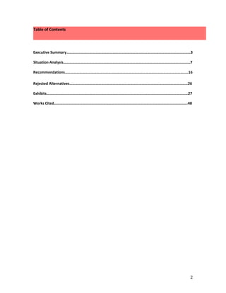Table of Contents




Executive Summary…………………………………………………………………………………………………………………3

Situation Analysis……………………………………………………………………………………………………………………7

Recommendations……………………………………………………………………………………………………………..…16

Rejected Alternatives……………………………………………………………………………………………………………26

Exhibits…………………………………………………………………………………………………………………………………27

Works Cited………………………………………………………………………………………………………………………….48




                                                               2
 