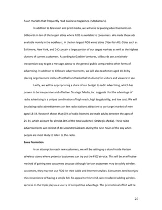 Asian markets that frequently read business magazines. (Mediamark).

        In addition to television and print media, we will also be placing advertisements on

billboards in ten of the largest cities where FiOS is available to consumers. We made these ads

available mainly in the northeast, in the ten largest FiOS wired cities (Fiber for All). Cities such as

Baltimore, New York, and D.C contain a large portion of our target markets as well as the highest

clusters of current customers. According to Gaebler Ventures, billboards are a relatively

inexpensive way to get a message across to the general public compared to other forms of

advertising. In addition to billboard advertisements, we will also reach men aged 18-34 by

placing large banners inside of football and basketball stadiums for visitors and viewers to see.

        Lastly, we will be appropriating a share of our budget to radio advertising, which has

proven to be inexpensive and effective. Strategic Media, Inc. suggests that the advantage of

radio advertising is a unique combination of high reach, high targetability, and low cost. We will

be placing radio advertisements on ten radio stations attractive to our target market of men

aged 18-34. Research shows that 63% of radio listeners are male adults between the ages of

25-34, which account for almost 28% of the total audience (Strategic Media). These radio

advertisements will consist of 30-second broadcasts during the rush hours of the day when

people are most likely to listen to the radio.

Sales Promotion

        In an attempt to reach new customers, we will be setting up a stand inside Verizon

Wireless stores where potential customers can try out the FiOS service. This will be an effective

method of gaining new customers because although Verizon customers may be solely wireless

customers, they may not use FiOS for their cable and Internet services. Consumers tend to enjoy

the convenience of having a simple bill. To appeal to this trend, we considered adding wireless

services to the triple play as a source of competitive advantage. This promotional effort will be



                                                                                                    20
 