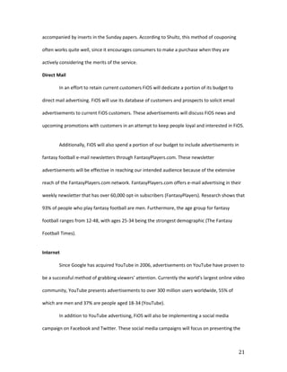 accompanied by inserts in the Sunday papers. According to Shultz, this method of couponing

often works quite well, since it encourages consumers to make a purchase when they are

actively considering the merits of the service.

Direct Mail

        In an effort to retain current customers FiOS will dedicate a portion of its budget to

direct mail advertising. FiOS will use its database of customers and prospects to solicit email

advertisements to current FiOS customers. These advertisements will discuss FiOS news and

upcoming promotions with customers in an attempt to keep people loyal and interested in FiOS.


        Additionally, FiOS will also spend a portion of our budget to include advertisements in

fantasy football e-mail newsletters through FantasyPlayers.com. These newsletter

advertisements will be effective in reaching our intended audience because of the extensive

reach of the FantasyPlayers.com network. FantasyPlayers.com offers e-mail advertising in their

weekly newsletter that has over 60,000 opt-in subscribers (FantasyPlayers). Research shows that

93% of people who play fantasy football are men. Furthermore, the age group for fantasy

football ranges from 12-48, with ages 25-34 being the strongest demographic (The Fantasy

Football Times).


Internet

        Since Google has acquired YouTube in 2006, advertisements on YouTube have proven to

be a successful method of grabbing viewers’ attention. Currently the world’s largest online video

community, YouTube presents advertisements to over 300 million users worldwide, 55% of

which are men and 37% are people aged 18-34 (YouTube).

        In addition to YouTube advertising, FiOS will also be implementing a social media

campaign on Facebook and Twitter. These social media campaigns will focus on presenting the



                                                                                                  21
 