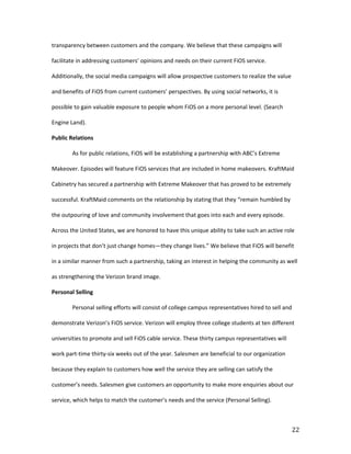 transparency between customers and the company. We believe that these campaigns will

facilitate in addressing customers’ opinions and needs on their current FiOS service.

Additionally, the social media campaigns will allow prospective customers to realize the value

and benefits of FiOS from current customers’ perspectives. By using social networks, it is

possible to gain valuable exposure to people whom FiOS on a more personal level. (Search

Engine Land).

Public Relations

        As for public relations, FiOS will be establishing a partnership with ABC’s Extreme

Makeover. Episodes will feature FiOS services that are included in home makeovers. KraftMaid

Cabinetry has secured a partnership with Extreme Makeover that has proved to be extremely

successful. KraftMaid comments on the relationship by stating that they “remain humbled by

the outpouring of love and community involvement that goes into each and every episode.

Across the United States, we are honored to have this unique ability to take such an active role

in projects that don’t just change homes—they change lives.” We believe that FiOS will benefit

in a similar manner from such a partnership, taking an interest in helping the community as well

as strengthening the Verizon brand image.

Personal Selling

        Personal selling efforts will consist of college campus representatives hired to sell and

demonstrate Verizon’s FiOS service. Verizon will employ three college students at ten different

universities to promote and sell FiOS cable service. These thirty campus representatives will

work part-time thirty-six weeks out of the year. Salesmen are beneficial to our organization

because they explain to customers how well the service they are selling can satisfy the

customer’s needs. Salesmen give customers an opportunity to make more enquiries about our

service, which helps to match the customer’s needs and the service (Personal Selling).



                                                                                                    22
 