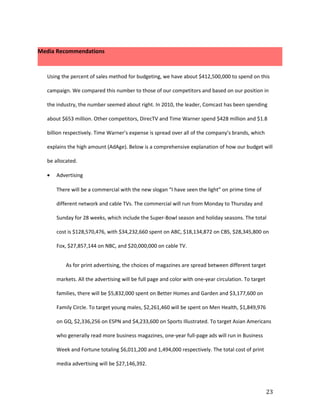 Media Recommendations



  Using the percent of sales method for budgeting, we have about $412,500,000 to spend on this

  campaign. We compared this number to those of our competitors and based on our position in

  the industry, the number seemed about right. In 2010, the leader, Comcast has been spending

  about $653 million. Other competitors, DirecTV and Time Warner spend $428 million and $1.8

  billion respectively. Time Warner’s expense is spread over all of the company’s brands, which

  explains the high amount (AdAge). Below is a comprehensive explanation of how our budget will

  be allocated.

  •   Advertising

      There will be a commercial with the new slogan “I have seen the light” on prime time of

      different network and cable TVs. The commercial will run from Monday to Thursday and

      Sunday for 28 weeks, which include the Super-Bowl season and holiday seasons. The total

      cost is $128,570,476, with $34,232,660 spent on ABC, $18,134,872 on CBS, $28,345,800 on

      Fox, $27,857,144 on NBC, and $20,000,000 on cable TV.


          As for print advertising, the choices of magazines are spread between different target

      markets. All the advertising will be full page and color with one-year circulation. To target

      families, there will be $5,832,000 spent on Better Homes and Garden and $3,177,600 on

      Family Circle. To target young males, $2,261,460 will be spent on Men Health, $1,849,976

      on GQ, $2,336,256 on ESPN and $4,233,600 on Sports Illustrated. To target Asian Americans

      who generally read more business magazines, one-year full-page ads will run in Business

      Week and Fortune totaling $6,011,200 and 1,494,000 respectively. The total cost of print

      media advertising will be $27,146,392.



                                                                                                      23
 