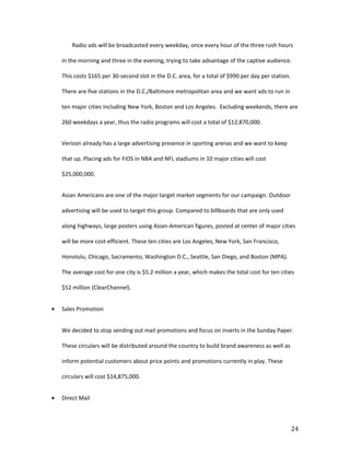 Radio ads will be broadcasted every weekday, once every hour of the three rush hours

    in the morning and three in the evening, trying to take advantage of the captive audience.

    This costs $165 per 30-second slot in the D.C. area, for a total of $990 per day per station.

    There are five stations in the D.C./Baltimore metropolitan area and we want ads to run in

    ten major cities including New York, Boston and Los Angeles. Excluding weekends, there are

    260 weekdays a year, thus the radio programs will cost a total of $12,870,000.


    Verizon already has a large advertising presence in sporting arenas and we want to keep

    that up. Placing ads for FiOS in NBA and NFL stadiums in 10 major cities will cost

    $25,000,000.


    Asian Americans are one of the major target market segments for our campaign. Outdoor

    advertising will be used to target this group. Compared to billboards that are only used

    along highways, large posters using Asian-American figures, posted at center of major cities

    will be more cost-efficient. These ten cities are Los Angeles, New York, San Francisco,

    Honolulu, Chicago, Sacramento, Washington D.C., Seattle, San Diego, and Boston (MPA).

    The average cost for one city is $5.2 million a year, which makes the total cost for ten cities

    $52 million (ClearChannel).


•   Sales Promotion


    We decided to stop sending out mail promotions and focus on inserts in the Sunday Paper.

    These circulars will be distributed around the country to build brand awareness as well as

    inform potential customers about price points and promotions currently in play. These

    circulars will cost $14,875,000.


•   Direct Mail



                                                                                                    24
 