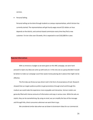 services.


   •   Personal Selling


       Personal selling can be done through students as campus representatives, which Verizon has

       currently started. The representatives will get hourly wage around $15 dollars an hour

       depends on the district, and contract-based commission every time they find a new

       customer. For ten cities over 36 weeks, this is expected to cost $162,000 for a year.




Rejected Alternatives



           With as immense a budget as we were given on this IMC campaign, we were hard

   pressed to reject any ideas we came up with early on. In the end, we as a group decided it would

   be better to make our campaign count than waste money placing ads in places that might not be

   effective.

           The first idea we threw out was direct mail in the form of actual pieces of mail. Research

   showed that our target audience prefers to get promotions through email and through this

   medium we could make the experience more enjoyable and interactive. Verizon mailers are

   generally filled with intense amounts of information and copy in various sizes. While the ads are

   stylish, they can be overwhelming. By using an email, we can simplify the face of the message

   and through links, direct consumers wherever we want them to go.

           We considered similar data when we sat down to brainstorm ideas for our commercial.



                                                                                                   26
 