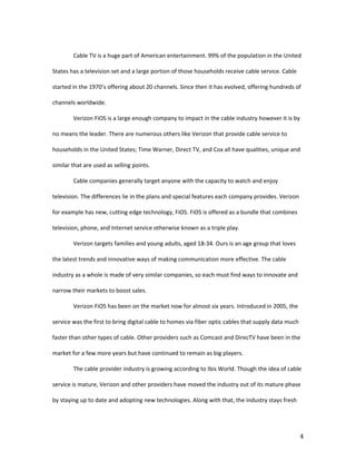 Cable TV is a huge part of American entertainment. 99% of the population in the United

States has a television set and a large portion of those households receive cable service. Cable

started in the 1970’s offering about 20 channels. Since then it has evolved, offering hundreds of

channels worldwide.

        Verizon FiOS is a large enough company to impact in the cable industry however it is by

no means the leader. There are numerous others like Verizon that provide cable service to

households in the United States; Time Warner, Direct TV, and Cox all have qualities, unique and

similar that are used as selling points.

        Cable companies generally target anyone with the capacity to watch and enjoy

television. The differences lie in the plans and special features each company provides. Verizon

for example has new, cutting edge technology, FiOS. FiOS is offered as a bundle that combines

television, phone, and Internet service otherwise known as a triple play.

        Verizon targets families and young adults, aged 18-34. Ours is an age group that loves

the latest trends and innovative ways of making communication more effective. The cable

industry as a whole is made of very similar companies, so each must find ways to innovate and

narrow their markets to boost sales.

        Verizon FiOS has been on the market now for almost six years. Introduced in 2005, the

service was the first to bring digital cable to homes via fiber optic cables that supply data much

faster than other types of cable. Other providers such as Comcast and DirecTV have been in the

market for a few more years but have continued to remain as big players.

        The cable provider industry is growing according to Ibis World. Though the idea of cable

service is mature, Verizon and other providers have moved the industry out of its mature phase

by staying up to date and adopting new technologies. Along with that, the industry stays fresh




                                                                                                     4
 