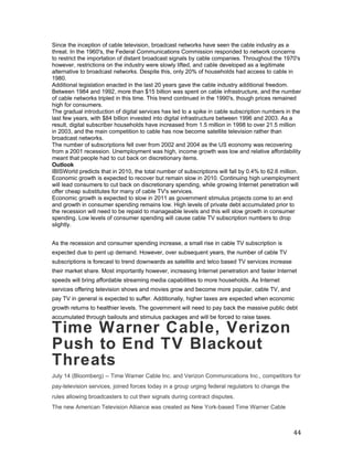 Since the inception of cable television, broadcast networks have seen the cable industry as a
threat. In the 1960's, the Federal Communications Commission responded to network concerns
to restrict the importation of distant broadcast signals by cable companies. Throughout the 1970's
however, restrictions on the industry were slowly lifted, and cable developed as a legitimate
alternative to broadcast networks. Despite this, only 20% of households had access to cable in
1980.
Additional legislation enacted in the last 20 years gave the cable industry additional freedom.
Between 1984 and 1992, more than $15 billion was spent on cable infrastructure, and the number
of cable networks tripled in this time. This trend continued in the 1990's, though prices remained
high for consumers.
The gradual introduction of digital services has led to a spike in cable subscription numbers in the
last few years, with $84 billion invested into digital infrastructure between 1996 and 2003. As a
result, digital subscriber households have increased from 1.5 million in 1998 to over 21.5 million
in 2003, and the main competition to cable has now become satellite television rather than
broadcast networks.
The number of subscriptions fell over from 2002 and 2004 as the US economy was recovering
from a 2001 recession. Unemployment was high, income growth was low and relative affordability
meant that people had to cut back on discretionary items.
Outlook
IBISWorld predicts that in 2010, the total number of subscriptions will fall by 0.4% to 62.6 million.
Economic growth is expected to recover but remain slow in 2010. Continuing high unemployment
will lead consumers to cut back on discretionary spending, while growing Internet penetration will
offer cheap substitutes for many of cable TV's services.
Economic growth is expected to slow in 2011 as government stimulus projects come to an end
and growth in consumer spending remains low. High levels of private debt accumulated prior to
the recession will need to be repaid to manageable levels and this will slow growth in consumer
spending. Low levels of consumer spending will cause cable TV subscription numbers to drop
slightly.


As the recession and consumer spending increase, a small rise in cable TV subscription is
expected due to pent up demand. However, over subsequent years, the number of cable TV
subscriptions is forecast to trend downwards as satellite and telco based TV services increase
their market share. Most importantly however, increasing Internet penetration and faster Internet
speeds will bring affordable streaming media capabilities to more households. As Internet
services offering television shows and movies grow and become more popular, cable TV, and
pay TV in general is expected to suffer. Additionally, higher taxes are expected when economic
growth returns to healthier levels. The government will need to pay back the massive public debt
accumulated through bailouts and stimulus packages and will be forced to raise taxes.

Time Warner Cable, Verizon
Push to End TV Blackout
Threats
July 14 (Bloomberg) -- Time Warner Cable Inc. and Verizon Communications Inc., competitors for
pay-television services, joined forces today in a group urging federal regulators to change the
rules allowing broadcasters to cut their signals during contract disputes.
The new American Television Alliance was created as New York-based Time Warner Cable



                                                                                                  44
 