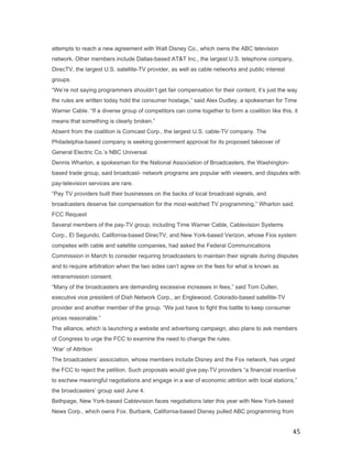 attempts to reach a new agreement with Walt Disney Co., which owns the ABC television
network. Other members include Dallas-based AT&T Inc., the largest U.S. telephone company,
DirecTV, the largest U.S. satellite-TV provider, as well as cable networks and public interest
groups.
“We’re not saying programmers shouldn’t get fair compensation for their content, it’s just the way
the rules are written today hold the consumer hostage,” said Alex Dudley, a spokesman for Time
Warner Cable. “If a diverse group of competitors can come together to form a coalition like this, it
means that something is clearly broken.”
Absent from the coalition is Comcast Corp., the largest U.S. cable-TV company. The
Philadelphia-based company is seeking government approval for its proposed takeover of
General Electric Co.’s NBC Universal.
Dennis Wharton, a spokesman for the National Association of Broadcasters, the Washington-
based trade group, said broadcast- network programs are popular with viewers, and disputes with
pay-television services are rare.
“Pay TV providers built their businesses on the backs of local broadcast signals, and
broadcasters deserve fair compensation for the most-watched TV programming,” Wharton said.
FCC Request
Several members of the pay-TV group, including Time Warner Cable, Cablevision Systems
Corp., El Segundo, California-based DirecTV, and New York-based Verizon, whose Fios system
competes with cable and satellite companies, had asked the Federal Communications
Commission in March to consider requiring broadcasters to maintain their signals during disputes
and to require arbitration when the two sides can’t agree on the fees for what is known as
retransmission consent.
“Many of the broadcasters are demanding excessive increases in fees,” said Tom Cullen,
executive vice president of Dish Network Corp., an Englewood, Colorado-based satellite-TV
provider and another member of the group. “We just have to fight this battle to keep consumer
prices reasonable.”
The alliance, which is launching a website and advertising campaign, also plans to ask members
of Congress to urge the FCC to examine the need to change the rules.
‘War’ of Attrition
The broadcasters’ association, whose members include Disney and the Fox network, has urged
the FCC to reject the petition. Such proposals would give pay-TV providers “a financial incentive
to eschew meaningful negotiations and engage in a war of economic attrition with local stations,”
the broadcasters’ group said June 4.
Bethpage, New York-based Cablevision faces negotiations later this year with New York-based
News Corp., which owns Fox. Burbank, California-based Disney pulled ABC programming from


                                                                                                 45
 