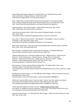 "About Radio Advertising and Radio Ads | Strategic Media, Inc." Radio Advertising – Direct
Response Radio Ads | Strategic Media, Inc. Web. 22 Nov. 2010.
<http://www.strategicmediainc.com/radio-advertising.php>.

Adam. "Advertising || Fantasy Football Industry User Demographics." The Fantasy Football
Times | Fantasy Football's NFL News, Cheat Sheets Rankings, Picks. 19 July 2010. Web. 22 Nov.
2010. <http://www.thefantasyfootballtimes.com/fantasy-football-demographics/>.

"Advertising Rates." Clear Channel Outdoor - Global Outdoor Advertising. Web. 12 Nov.
2010. <http://www.clearchanneloutdoor.com/rates/>.

"Asian-American Market Profile." MPA-The Association of Magazine Media. 2 June 2006.
Web. 10 Nov. 2010.
<http://www.magazine.org/advertising/categories/Asian_American_Profile.aspx>.

Aune, Sean P. "What Is Comcast Xfinity? - TechnoBuffalo." TechnoBuffalo - Immerse Yourself in
Technology. 22 Feb. 2010. Web. 23 Sept. 2010.
<http://www.technobuffalo.com/blog/internet/what-is-comcast-xfinity/>.

Better Homes and Gardens - Home Decorating and Remodeling Ideas, Gardening, Recipes, and More.
Web. 22 Nov. 2010. <http://www.bhg.com/>.

Belch, George E., and Michael A. Belch. Advertising and Promotion: an Integrated Marketing
Communications Perspective. Boston: McGraw-Hill Irwin, 2009. Print.

"Billboard Advertising Costs - How Much Do Billboards Cost? - Billboard Pricing – Entrepreneurial
Resources - Tips for Entrepreneurs - Gaebler Ventures - Chicago, Illinois." Entrepreneur
Resources - Resources for Entrepreneurs - Gaebler Ventures - Business Incubator – Holding
Company - Venture Capital (Chicago, Illinois). 2010. Web. 22 Nov. 2010.
<http://www.gaebler.com/Billboard-Advertising-Costs.htm>.

Bray, Hiawatha. "Comcast, Verizon Battle for Market Share - The Boston Globe." Boston.com.
The Boston Globe, 7 Feb. 2010. Web. 23 Sept. 2010.
<http://www.boston.com/business/technology/articles/2010/02/07/comcast_verizon_battle_for_market
_share/>

Bundled Communication Services - US - May 2008. Rep. Mintel Oxygen - Mintel International Group Ltd.,
May 2008. Web. 22 Nov. 2010.
<http://academic.mintel.com/sinatra/oxygen_academic//display/&id=298060#hit1>.

"BW Online | May 24, 2004 | Verizon: Take That, Cable." Verizon: Take That, Cable. BusinessWeek -
Business News, Stock Market & Financial Advice, 24 May 2004. Web. 22 Nov. 2010.
<http://www.businessweek.com/magazine/content/04_21/b3884113_mz063.htm>.

"Cable, Internet & Telephone Providers in the US." IBISWorld Industry Report 51322
(June 2010):1-41. IBISWorld. University of Maryland. 23 Oct. 2010 <http://www.ibisworld.com.proxy-
um.researchport.umd.edu/industryus/default.aspx?indid=1264>.

Consumer Communications - US - May 2007. Rep. Mintel Oxygen - Mintel International Group Ltd., May
2007. Web. 22 Nov. 2010.



                                                                                                     49
 