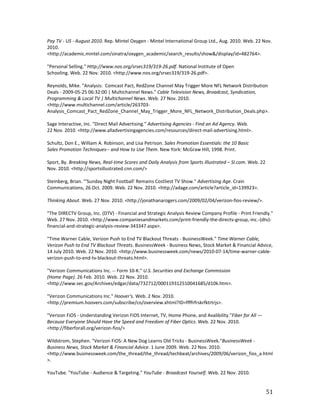 Pay TV - US - August 2010. Rep. Mintel Oxygen - Mintel International Group Ltd., Aug. 2010. Web. 22 Nov.
2010.
<http://academic.mintel.com/sinatra/oxygen_academic/search_results/show&/display/id=482764>.

"Personal Selling." Http://www.nos.org/srsec319/319-26.pdf. National Institute of Open
Schooling. Web. 22 Nov. 2010. <http://www.nos.org/srsec319/319-26.pdf>.

Reynolds, Mike. "Analysis: Comcast Pact, RedZone Channel May Trigger More NFL Network Distribution
Deals - 2009-05-25 06:32:00 | Multichannel News." Cable Television News, Broadcast, Syndication,
Programming & Local TV | Multichannel News. Web. 27 Nov. 2010.
<http://www.multichannel.com/article/263703-
Analysis_Comcast_Pact_RedZone_Channel_May_Trigger_More_NFL_Network_Distribution_Deals.php>.

Sage Interactive, Inc. "Direct Mail Advertising." Advertising Agencies - Find an Ad Agency. Web.
22 Nov. 2010. <http://www.alladvertisingagencies.com/resources/direct-mail-advertising.html>.

Schultz, Don E., William A. Robinson, and Lisa Petrison. Sales Promotion Essentials: the 10 Basic
Sales Promotion Techniques-- and How to Use Them. New York: McGraw Hill, 1998. Print.

Sport, By. Breaking News, Real-time Scores and Daily Analysis from Sports Illustrated – SI.com. Web. 22
Nov. 2010. <http://sportsillustrated.cnn.com/>

Steinberg, Brian. "'Sunday Night Football' Remains Costliest TV Show." Advertising Age. Crain
Communications, 26 Oct. 2009. Web. 22 Nov. 2010. <http://adage.com/article?article_id=139923>.

Thinking About. Web. 27 Nov. 2010. <http://jonathanarogers.com/2009/02/04/verizon-fios-review/>.

"The DIRECTV Group, Inc. (DTV) - Financial and Strategic Analysis Review Company Profile - Print Friendly."
Web. 27 Nov. 2010. <http://www.companiesandmarkets.com/print-friendly-the-directv-group,-inc.-(dtv)-
financial-and-strategic-analysis-review-343347.aspx>.

"Time Warner Cable, Verizon Push to End TV Blackout Threats - BusinessWeek." Time Warner Cable,
Verizon Push to End TV Blackout Threats. BusinessWeek - Business News, Stock Market & Financial Advice,
14 July 2010. Web. 22 Nov. 2010. <http://www.businessweek.com/news/2010-07-14/time-warner-cable-
verizon-push-to-end-tv-blackout-threats.html>.

"Verizon Communications Inc. -- Form 10-K." U.S. Securities and Exchange Commission
(Home Page). 26 Feb. 2010. Web. 22 Nov. 2010.
<http://www.sec.gov/Archives/edgar/data/732712/000119312510041685/d10k.htm>.

"Verizon Communications Inc." Hoover's. Web. 2 Nov. 2010.
<http://premium.hoovers.com/subscribe/co/overview.xhtml?ID=ffffrfrskrfktrtrjs>.

"Verizon FiOS - Understanding Verizon FiOS Internet, TV, Home Phone, and Avalibility."Fiber for All —
Because Everyone Should Have the Speed and Freedom of Fiber Optics. Web. 22 Nov. 2010.
<http://fiberforall.org/verizon-fios/>

Wildstrom, Stephen. "Verizon FiOS: A New Dog Learns Old Tricks - BusinessWeek."BusinessWeek -
Business News, Stock Market & Financial Advice. 1 June 2009. Web. 22 Nov. 2010.
<http://www.businessweek.com/the_thread/the_thread/techbeat/archives/2009/06/verizon_fios_a.html
>.

YouTube. "YouTube - Audience & Targeting." YouTube - Broadcast Yourself. Web. 22 Nov. 2010.


                                                                                                          51
 