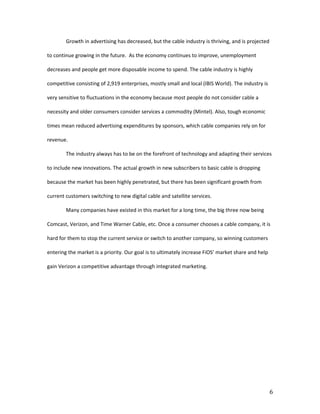 Growth in advertising has decreased, but the cable industry is thriving, and is projected

to continue growing in the future. As the economy continues to improve, unemployment

decreases and people get more disposable income to spend. The cable industry is highly

competitive consisting of 2,919 enterprises, mostly small and local (IBIS World). The industry is

very sensitive to fluctuations in the economy because most people do not consider cable a

necessity and older consumers consider services a commodity (Mintel). Also, tough economic

times mean reduced advertising expenditures by sponsors, which cable companies rely on for

revenue.

        The industry always has to be on the forefront of technology and adapting their services

to include new innovations. The actual growth in new subscribers to basic cable is dropping

because the market has been highly penetrated, but there has been significant growth from

current customers switching to new digital cable and satellite services.

        Many companies have existed in this market for a long time, the big three now being

Comcast, Verizon, and Time Warner Cable, etc. Once a consumer chooses a cable company, it is

hard for them to stop the current service or switch to another company, so winning customers

entering the market is a priority. Our goal is to ultimately increase FiOS’ market share and help

gain Verizon a competitive advantage through integrated marketing.




                                                                                                    6
 