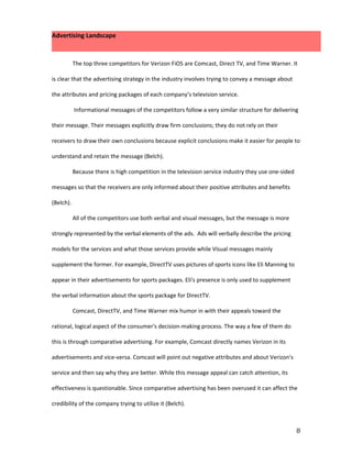 Advertising Landscape



           The top three competitors for Verizon FiOS are Comcast, Direct TV, and Time Warner. It

is clear that the advertising strategy in the industry involves trying to convey a message about

the attributes and pricing packages of each company’s television service.

           Informational messages of the competitors follow a very similar structure for delivering

their message. Their messages explicitly draw firm conclusions; they do not rely on their

receivers to draw their own conclusions because explicit conclusions make it easier for people to

understand and retain the message (Belch).

           Because there is high competition in the television service industry they use one-sided

messages so that the receivers are only informed about their positive attributes and benefits

(Belch).

           All of the competitors use both verbal and visual messages, but the message is more

strongly represented by the verbal elements of the ads. Ads will verbally describe the pricing

models for the services and what those services provide while Visual messages mainly

supplement the former. For example, DirectTV uses pictures of sports icons like Eli Manning to

appear in their advertisements for sports packages. Eli's presence is only used to supplement

the verbal information about the sports package for DirectTV.

           Comcast, DirectTV, and Time Warner mix humor in with their appeals toward the

rational, logical aspect of the consumer's decision-making process. The way a few of them do

this is through comparative advertising. For example, Comcast directly names Verizon in its

advertisements and vice-versa. Comcast will point out negative attributes and about Verizon's

service and then say why they are better. While this message appeal can catch attention, its

effectiveness is questionable. Since comparative advertising has been overused it can affect the

credibility of the company trying to utilize it (Belch).



                                                                                                     8
 
