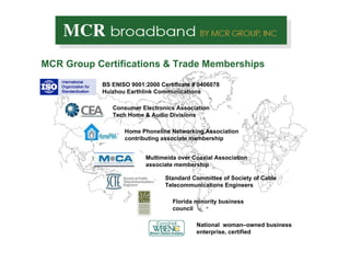 MCR Group Certifications & Trade Memberships Consumer Electronics Association Tech Home & Audio Divisions Florida minority business council BS ENISO 9001:2000 Certificate # 0406078 Huizhou Earthlink Communications Standard Committee of Society of Cable Telecommunications Engineers Home Phoneline Networking Association contributing associate membership  Multimeida over Coaxial Association associate membership  National  woman–owned business enterprise, certified 