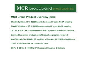 MCR Group Product Overview Index 81xxME Splitters, RF 5-1200Mhz with horizontal F ports MoCA enabling 81xxMPV Splitters, RF 5-1200Mhz with vertical F ports MoCA enabling DCT-xx & DCV1-xx 5-1000Mhz series MDU & premise directional couplers. Commodity premise products weight reduction program reviewed. MA1.5GxxMO 54-1000Mhz RF amplifier w/ Stacked 54-1550Mhz Splitbiner TM OTB-x 5-1002Mhz OSP RF Directional Taps OSP-x & ODC-x 5-1002Mhz RF Directional Couplers & Splitters 