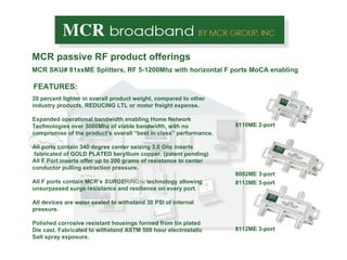 MCR passive RF product offerings MCR  SKU# 81xxME Splitters, RF 5-1200Mhz with horizontal F ports MoCA enabling 8110ME 2-port FEATURES: 20 percent lighter in overall product weight, compared to other  industry products. REDUCING LTL or motor freight expense. Expanded operational bandwidth enabling Home Network Technologies over 3000Mhz of viable bandwidth, with no  compromise of the product’s overall “best in class” performance. All ports contain 340 degree center seizing 3.0 Ghz inserts fabricated of GOLD PLATED beryllium copper. (patent pending) All F Port inserts offer up to 200 grams of resistance to center conductor pulling extraction pressure.  All F ports contain MCR’s  SURGE RING TM  technology allowing unsurpassed surge resistance and resilience on every port. All devices are water sealed to withstand 30 PSI of internal pressure. Polished corrosive resistant housings formed from tin plated Die cast. Fabricated to withstand ASTM 500 hour electrostatic Salt spray exposure.  8002ME 3-port 8112ME 3-port 8112ME 3-port 