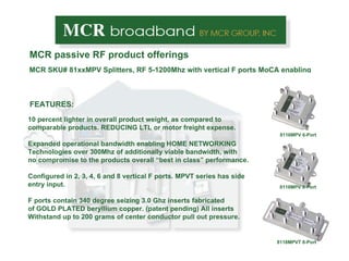 MCR passive RF product offerings FEATURES: 10 percent lighter in overall product weight, as compared to comparable products. REDUCING LTL or motor freight expense. Expanded operational bandwidth enabling HOME NETWORKING Technologies over 300Mhz of additionally viable bandwidth, with no compromise to the products overall “best in class” performance. Configured in 2, 3, 4, 6 and 8 vertical F ports. MPVT series has side entry input. F ports contain 340 degree seizing 3.0 Ghz inserts fabricated of GOLD PLATED beryllium copper. (patent pending) All inserts Withstand up to 200 grams of center conductor pull out pressure.  MCR SKU# 81xxMPV Splitters, RF 5-1200Mhz with vertical F ports MoCA enabling 8116MPV 6-Port 8118MPV 8-Port 8118MPVT 8-Port 