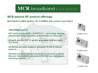 MCR passive RF product offerings FEATURES (con’t): All F ports contain MCR’s  SURGE RING TM  technology allowing unsurpassed surge resistance and resilience on every port. All ports provide .038” or greater grounding interface plane on F ports. All devices are water sealed to withstand 30 PSI of internal pressure. Polished corrosive resistant housings formed from tin plated Die cast. Fabricated to withstand ASTM 500 hour electrostatic salt spray exposure.  8112ME 3-port MCR SKU# 81xxMPV Splitters, RF 5-1200Mhz with vertical F ports MoCA enabling 8112MPV 3-Port 8113MPV 4-Port 8110MPV 2-Port 