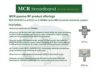 MCR passive RF product offerings MCR  SKU# DCT-xx & DCV1-xx 5-1000Mhz series MDU & premise directional couplers DCT-xx FEATURES: All devices bandwidth is 5-1000Mhz.  All devices use ferrites with high content of nickel within the cores producing excellent inter-modulation performance when subjected to higher average power levels experienced with MoCA technologies. All ports contain 340 degree center seizing 3.0 Ghz inserts  fabricated of GOLD PLATED beryllium copper. (patent pending) All F Port inserts offer up to 200 grams of resistance to center conductor pulling extraction pressure.  All F ports contain MCR’s  SURGE RING TM  technology allowing unsurpassed surge resistance and resilience on every port. All devices are water sealed to withstand 30 PSI of internal pressure. Polished corrosive resistant housings formed from tin plated Die cast. fabricated to withstand ASTM 500 hour electrostatic Salt spray exposure.  DCV1-xx 
