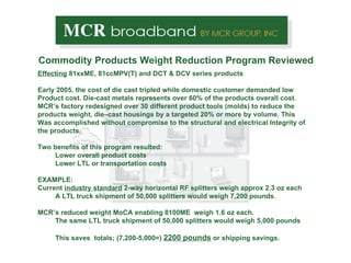 Commodity Products Weight Reduction Program Reviewed Effecting  81xxME, 81ccMPV(T) and DCT & DCV series products Early 2005, the cost of die cast tripled while domestic customer demanded low Product cost. Die-cast metals represents over 60% of the products overall cost. MCR’s factory redesigned over 30 different product tools (molds) to reduce the  products weight, die–cast housings by a targeted 20% or more by volume. This Was accomplished without compromise to the structural and electrical Integrity of the products. Two benefits of this program resulted: Lower overall product costs Lower LTL or transportation costs  EXAMPLE: Current  industry standard  2-way horizontal RF splitters weigh approx 2.3 oz each A LTL truck shipment of 50,000 splitters would weigh 7,200 pounds. MCR’s reduced weight MoCA enabling 8100ME  weigh 1.6 oz each. The same LTL truck shipment of 50,000 splitters would weigh 5,000 pounds This saves  totals; (7,200-5,000=)  2200 pounds  or shipping savings. 