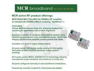 MCR active RF product offerings MCR SKU# MA1.5GxxMO 54-1000Mhz RF amplifier w/ stacked 54-1550Mhz MoCA enabling “Splitbiner” TM FEATURES; Utilizes MA/Com Newest  GaAs ICs   w/biasing feedback for variable gain applications (set on final alignment). Splitbiner TM,  (splitter & combiner) allows MoCA enabled home networking applications in the extended band pass, MoCA data streams isolation from amplifier section greater than 50dB.  Available in 4, 6 and 8 output configurations.  All ports contain 340 degree center seizing 3.0 Ghz inserts fabricated of GOLD PLATED beryllium copper (patent pending). All F ports contain MCR’s  SURGE RINGTM  technology allowing unsurpassed surge resistance and resilience on every port. All ports configured vertically to ease backboard installations. Powered by coaxially coupled UL listed powering adapter. 