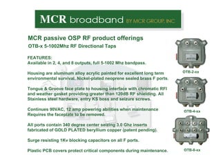OTB-x 5-1002Mhz RF Directional Taps MCR passive OSP RF product offerings OTB-2-xx OTB-4-xx OTB-8-xx FEATURES: Available in 2, 4, and 8 outputs, full 5-1002 Mhz bandpass. Housing are aluminum alloy acrylic painted for excellent long term environmental survival. Nickel-plated neoprene sealed brass F ports. Tongue & Groove face plate to housing interface with chromatic RFI and weather gasket providing greater than 120dB RF shielding. All Stainless steel hardware, entry KS boss and seizure screws. Continues 90VAC, 12 amp powering abilities when maintenance  Requires the faceplate to be removed. All ports contain 340 degree center seizing 3.0 Ghz inserts fabricated of GOLD PLATED beryllium copper (patent pending). Surge resisting 1Kv blocking capacitors on all F ports.  Plastic PCB covers protect critical components during maintenance.  