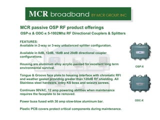 OSP-x & ODC-x 5-1002Mhz RF Directional Couplers & Splitters MCR passive OSP RF product offerings OSP-X ODC-X FEATURES: Available in 2-way or 3-way unbalanced splitter configuration.  Available in 8dB, 12dB, 16dB and 20dB directional coupler configurations. Housing are aluminum alloy acrylic painted for excellent long term environmental survival.  Tongue & Groove face plate to housing interface with chromatic RFI and weather gasket providing greater than 120dB RF shielding. All Stainless steel hardware, entry KS boss and seizure screws. Continues 90VAC, 12 amp powering abilities when maintenance  requires the faceplate to be removed. Power buss fused with 30 amp slow-blow aluminum bar.  Plastic PCB covers protect critical components during maintenance.  
