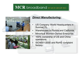 Direct Manufacturing: US Company World Headquarters in Sunrise, FL Warehouses in Florida and California. Minority& Women-Owned Enterprise. 100% ownership of US and China operations. ISO9001-2000 and RoHS complaint factory. 