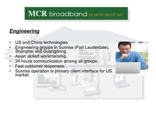 Engineering US and China technologies Engineering groups in Sunrise (Fort Lauderdale), Shanghai and Guangdong. Asian skilled workmanship. 24 hours communication among all groups. Fast customer responses. Sunrise operation is primary client interface for US market. 