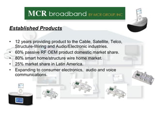 Established Products 12 years providing product to the Cable, Satellite, Telco, Structure-Wiring and Audio/Electronic industries. 60% passive RF OEM product domestic market share. 80% smart home/structure wire home market. 25% market share in Latin America. Expanding to consumer electronics,  audio and voice communications. 