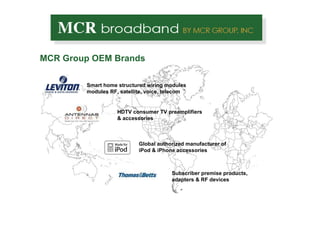 MCR Group OEM Brands Smart home structured wiring modules modules RF, satellite, voice, telecom HDTV consumer TV preamplifiers & accessories  Subscriber premise products, adapters & RF devices Global authorized manufacturer of iPod & iPhone accessories  